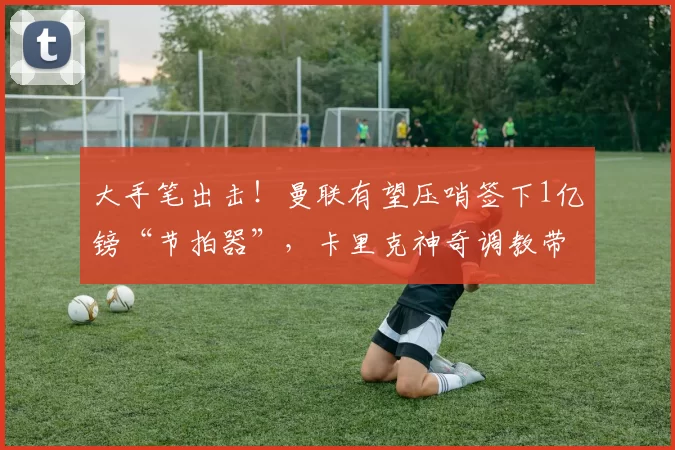 大手笔出击！曼联有望压哨签下1亿镑“节拍器”，卡里克神奇调教带来新希望_梅努_球员_位置