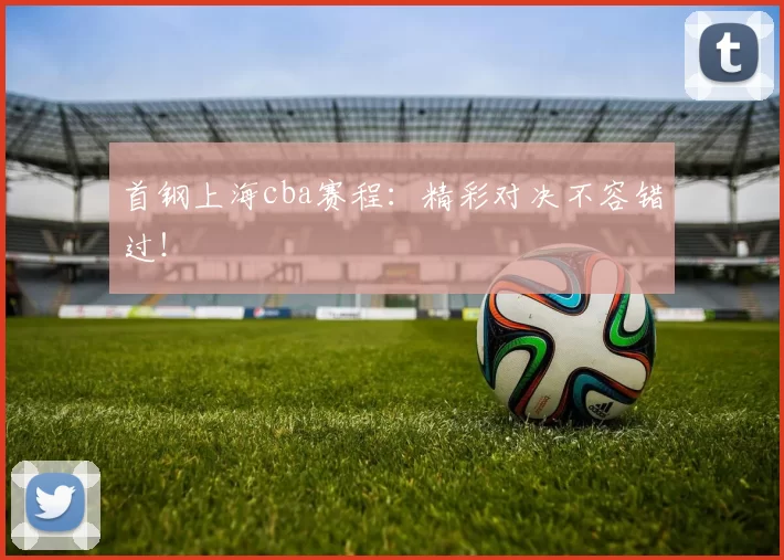 首钢上海cba赛程：精彩对决不容错过！