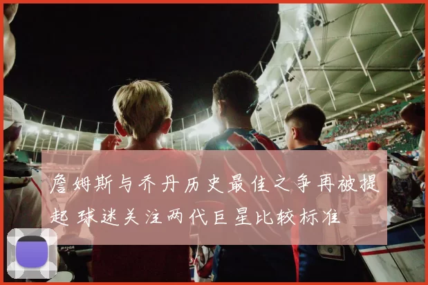 詹姆斯与乔丹历史最佳之争再被提起 球迷关注两代巨星比较标准