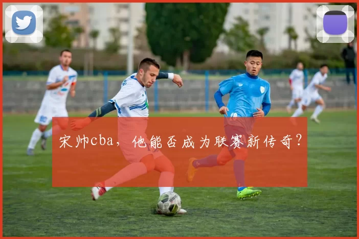 宋帅cba，他能否成为联赛新传奇？