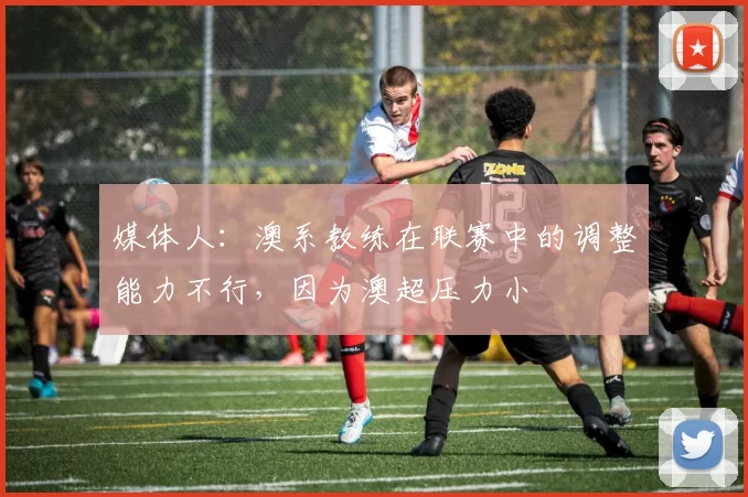 媒体人：澳系教练在联赛中的调整能力不行，因为澳超压力小