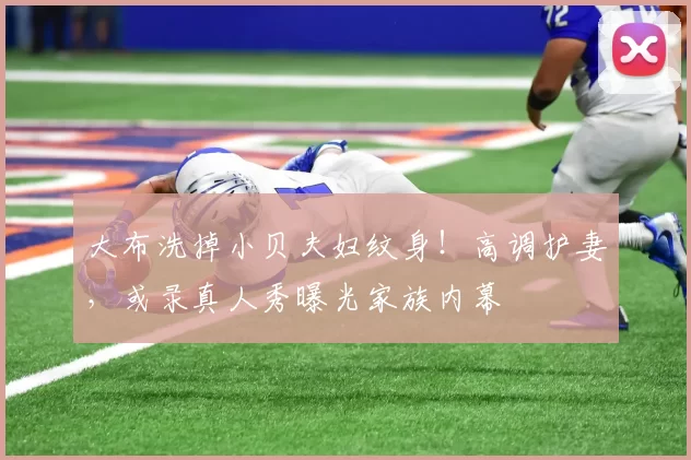 大布洗掉小贝夫妇纹身！高调护妻，或录真人秀曝光家族内幕