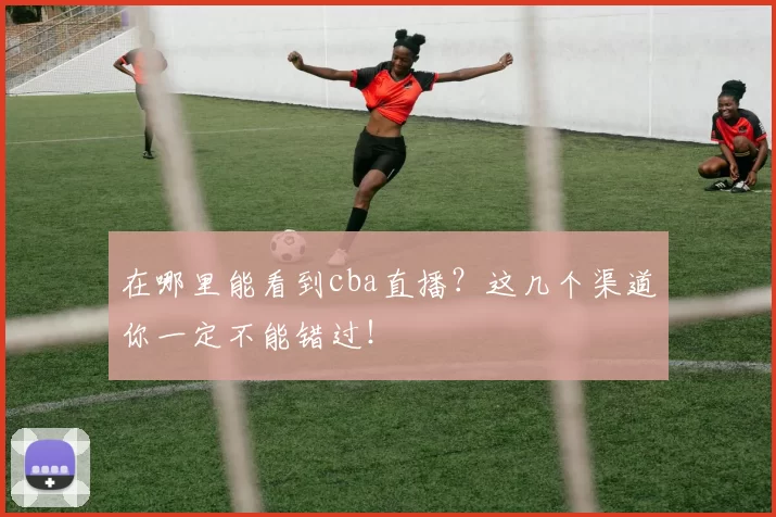 在哪里能看到cba直播？这几个渠道你一定不能错过！