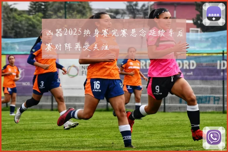凶器2025热身赛完赛悬念延续季后赛对阵再受关注