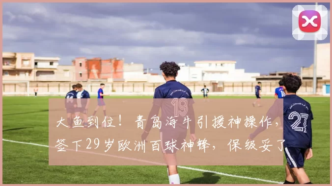 大鱼到位!青岛海牛引援神操作,签下29岁欧洲百球神锋,保级妥了