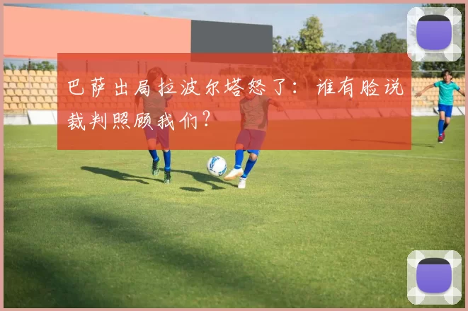 巴萨出局拉波尔塔怒了：谁有脸说裁判照顾我们？