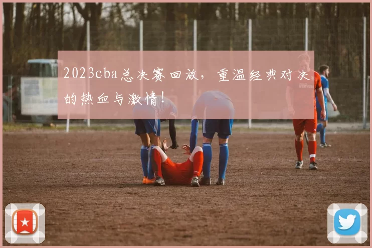 2023cba总决赛回放,重温经典对决的热血与激情!