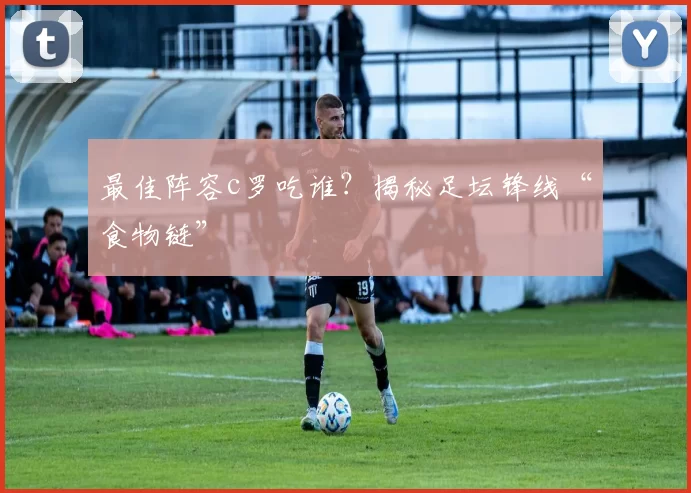 最佳阵容c罗吃谁?揭秘足坛锋线“食物链”