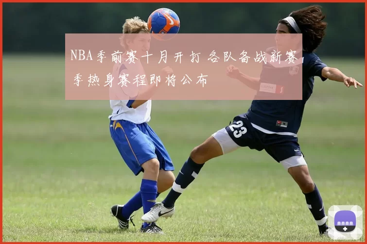 NBA季前赛十月开打 各队备战新赛季热身赛程即将公布