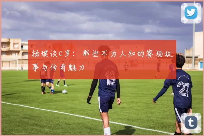 杨璞谈c罗：那些不为人知的赛场故事与传奇魅力