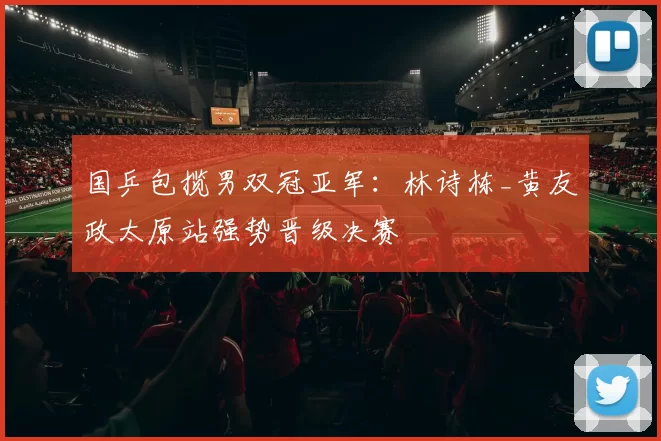 国乒包揽男双冠亚军:林诗栋_黄友政太原站强势晋级决赛