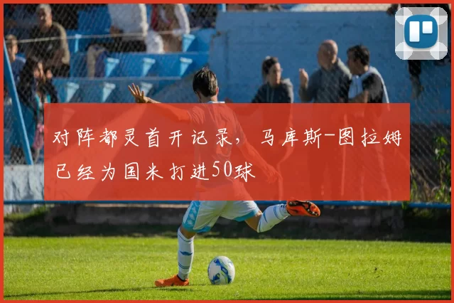 对阵都灵首开记录，马库斯-图拉姆已经为国米打进50球
