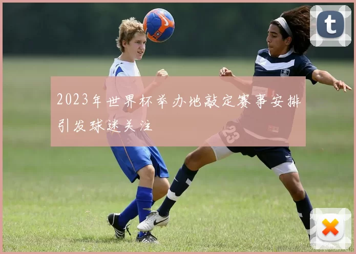 2023年世界杯举办地敲定赛事安排引发球迷关注