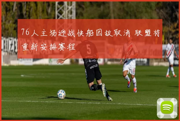 76人主场迎战快船因故取消 联盟将重新安排赛程