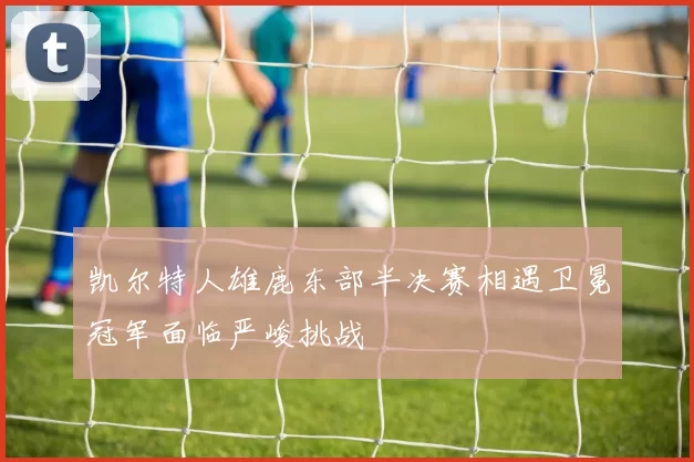 凯尔特人雄鹿东部半决赛相遇卫冕冠军面临严峻挑战