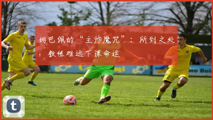 姆巴佩的“主帅魔咒”：所到之处，教练难逃下课命运