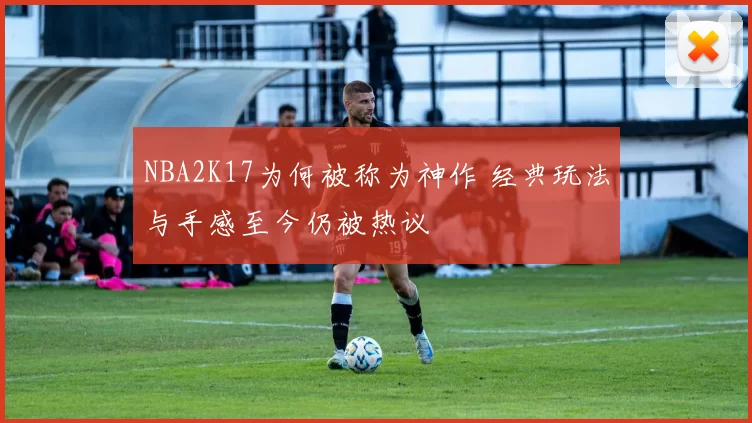 NBA2K17为何被称为神作 经典玩法与手感至今仍被热议