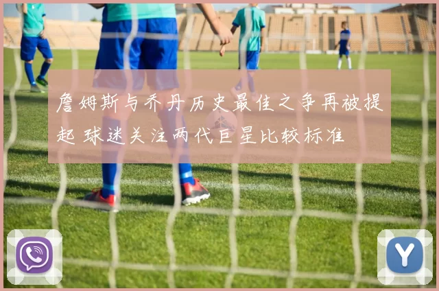 詹姆斯与乔丹历史最佳之争再被提起 球迷关注两代巨星比较标准