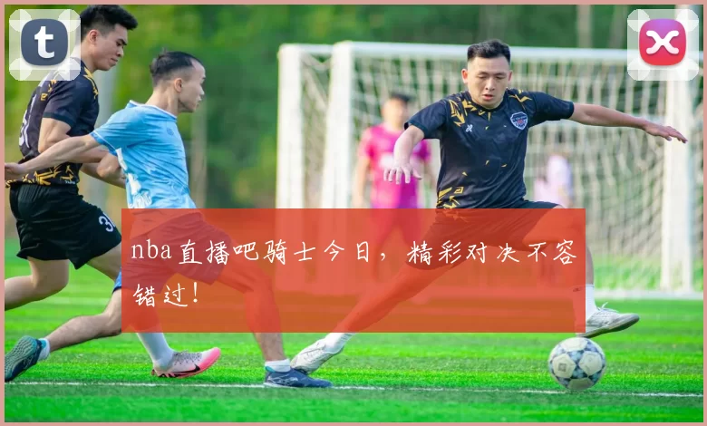 nba直播吧骑士今日，精彩对决不容错过！