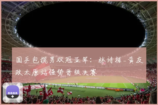 国乒包揽男双冠亚军：林诗栋_黄友政太原站强势晋级决赛