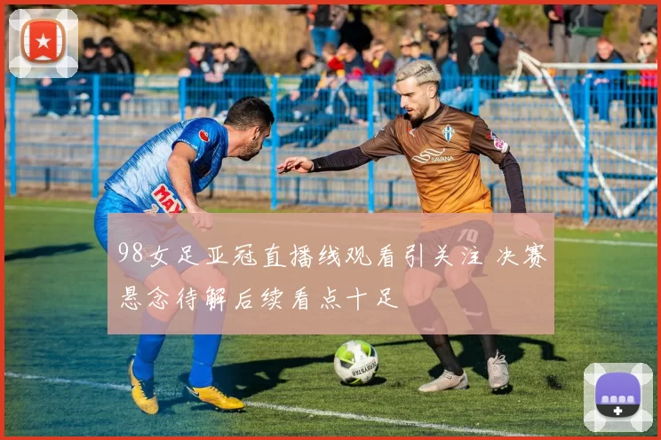 98女足亚冠直播线观看引关注 决赛悬念待解后续看点十足