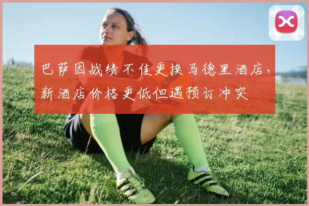 巴萨因战绩不佳更换马德里酒店,新酒店价格更低但遇预订冲突