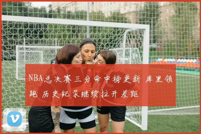 NBA总决赛三分命中榜更新 库里领跑 历史纪录继续拉开差距