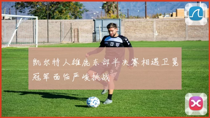 凯尔特人雄鹿东部半决赛相遇卫冕冠军面临严峻挑战