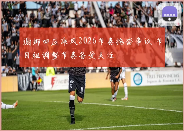 谢娜回应乘风2026节奏拖沓争议 节目组调整节奏备受关注