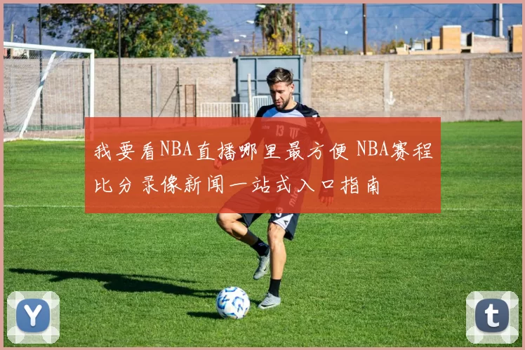 我要看NBA直播哪里最方便 NBA赛程比分录像新闻一站式入口指南