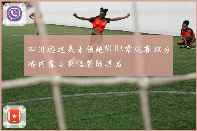 四川远达美乐领跑WCBA常规赛积分榜内蒙古农信紧随其后