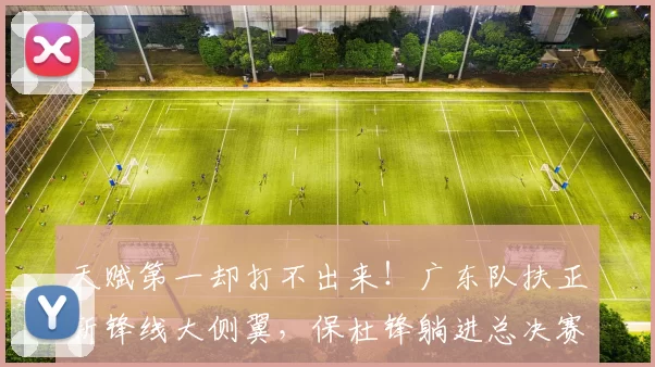 天赋第一却打不出来!广东队扶正新锋线大侧翼,保杜锋躺进总决赛