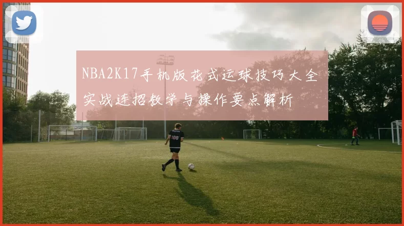 NBA2K17手机版花式运球技巧大全 实战连招教学与操作要点解析