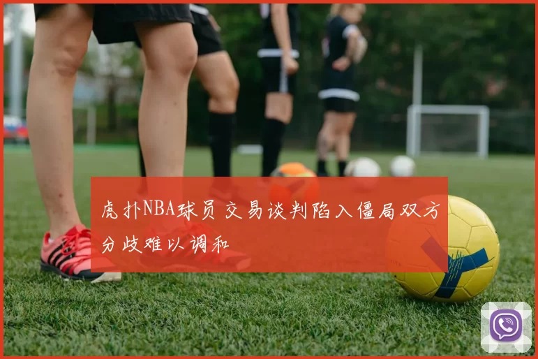 虎扑NBA球员交易谈判陷入僵局双方分歧难以调和