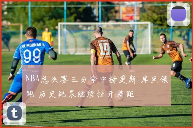 NBA总决赛三分命中榜更新 库里领跑 历史纪录继续拉开差距