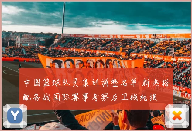 中国篮球队员集训调整名单 新老搭配备战国际赛事考察后卫线轮换