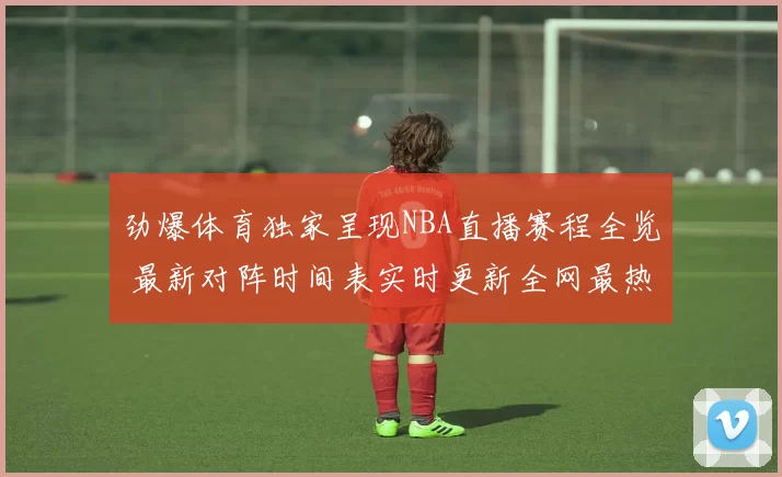 劲爆体育独家呈现NBA直播赛程全览 最新对阵时间表实时更新全网最热