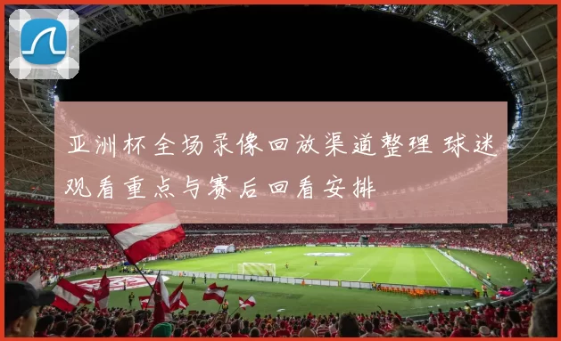 亚洲杯全场录像回放渠道整理 球迷观看重点与赛后回看安排
