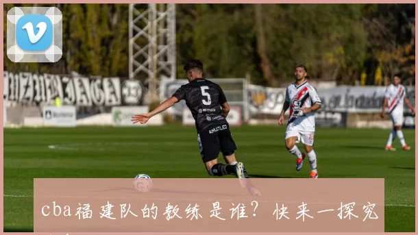 cba福建队的教练是谁？快来一探究竟！