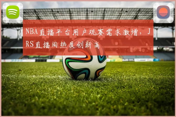 NBA直播平台用户观赛需求激增，JRS直播间热度创新高