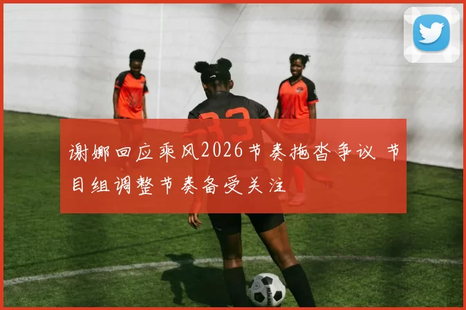 谢娜回应乘风2026节奏拖沓争议 节目组调整节奏备受关注