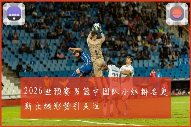 2026世预赛男篮中国队小组排名更新出线形势引关注