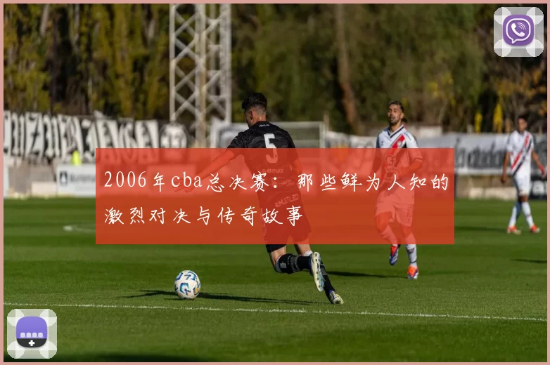 2006年cba总决赛：那些鲜为人知的激烈对决与传奇故事
