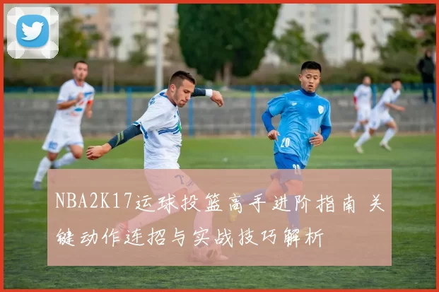 NBA2K17运球投篮高手进阶指南 关键动作连招与实战技巧解析