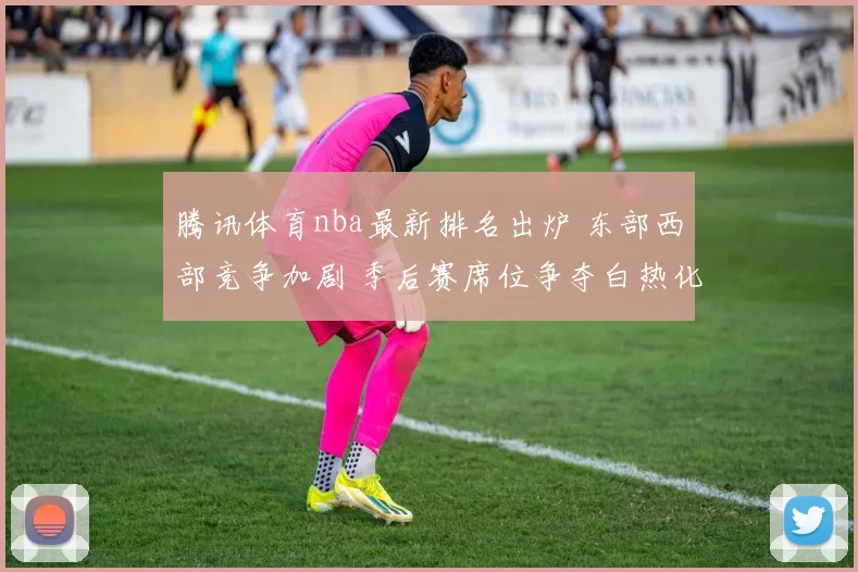 腾讯体育nba最新排名出炉 东部西部竞争加剧 季后赛席位争夺白热化