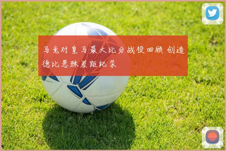 马竞对皇马最大比分战役回顾 创造德比悬殊差距纪录
