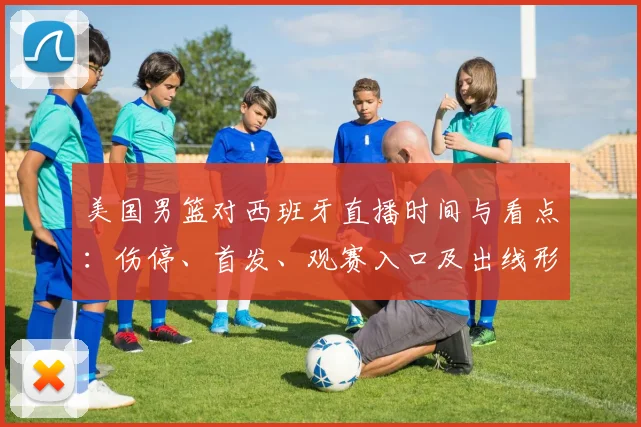 美国男篮对西班牙直播时间与看点：伤停、首发、观赛入口及出线形势影响