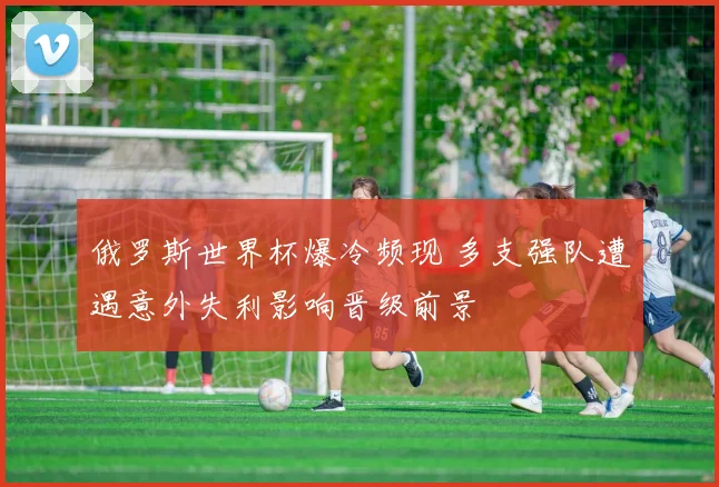 俄罗斯世界杯爆冷频现 多支强队遭遇意外失利影响晋级前景