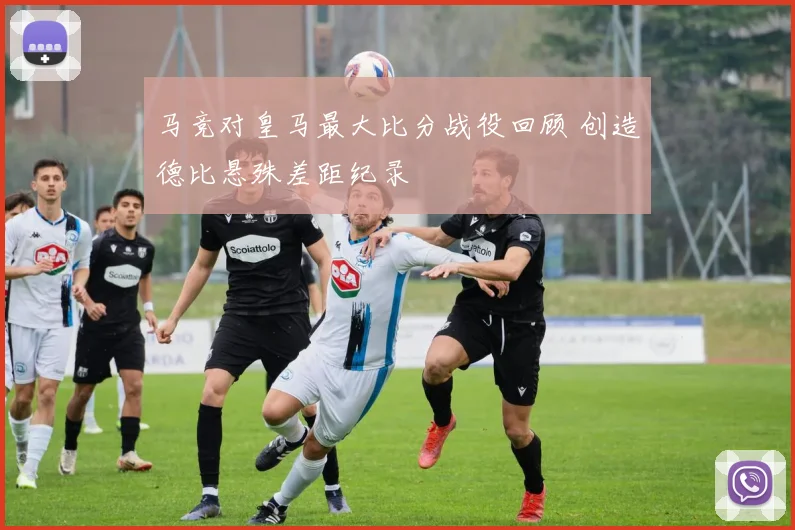 马竞对皇马最大比分战役回顾 创造德比悬殊差距纪录