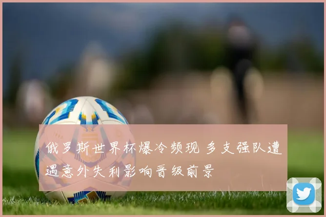 俄罗斯世界杯爆冷频现 多支强队遭遇意外失利影响晋级前景